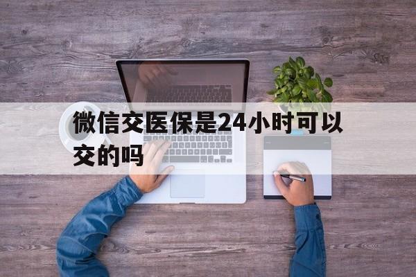 钦州最新微信交医保是24小时可以交的吗方法分析(最方便真实的钦州微信上交医保多久到账方法)